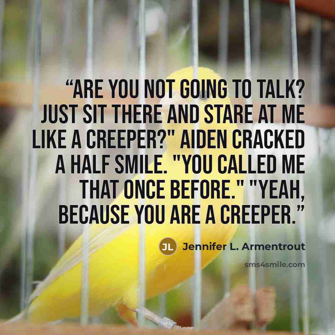 “Are you not going to talk? Just sit there and stare at me like a creeper?" Aiden cracked a half smile. "You called me that once before." "Yeah, because you are a creeper.” quote by Jennifer L. Armentrout