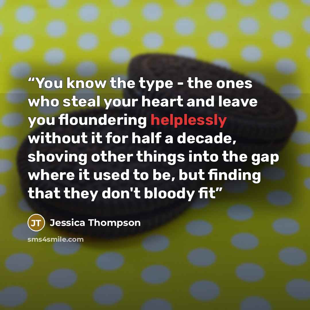 “You know the type - the ones who steal your heart and leave you floundering helplessly without it for half a decade, shoving other things into the gap where it used to be, but finding that they don't bloody fit” quote by Jessica Thompson