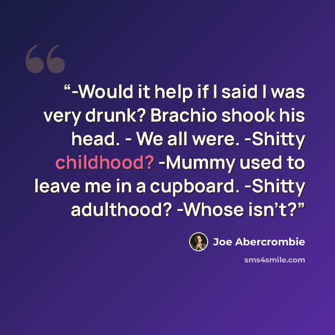“-Would it help if I said I was very drunk? Brachio shook his head. - We all were. -Shitty childhood? -Mummy used to leave me in a cupboard. -Shitty adulthood? -Whose isn't?” quote by Joe Abercrombie