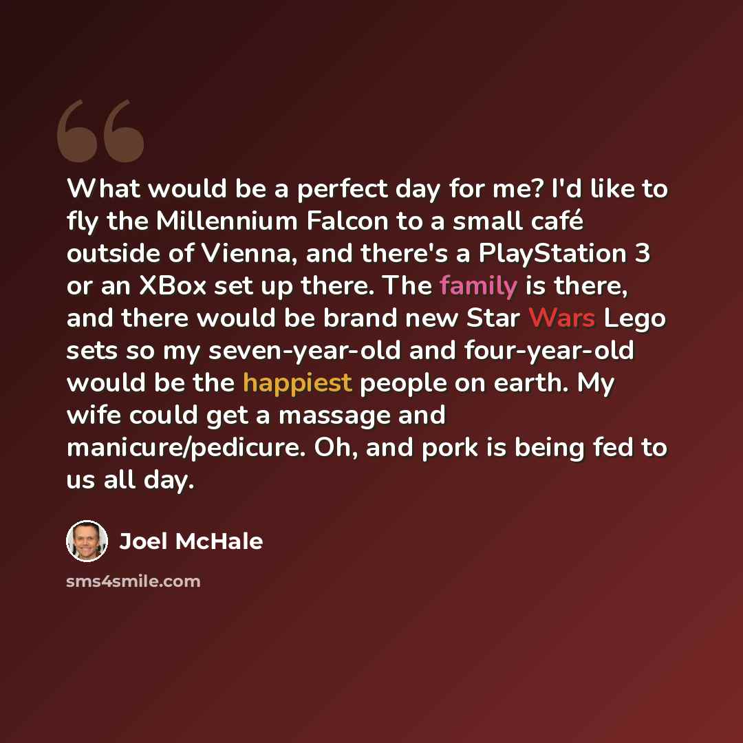 “What would be a perfect day for me? I'd like to fly the Millennium Falcon to a small café outside of Vienna, and there's a PlayStation 3 or an XBox set up there. The family is there, and there would be brand new Star Wars Lego sets so my seven-year-old and four-year-old would be the happiest…” quote by Joel McHale