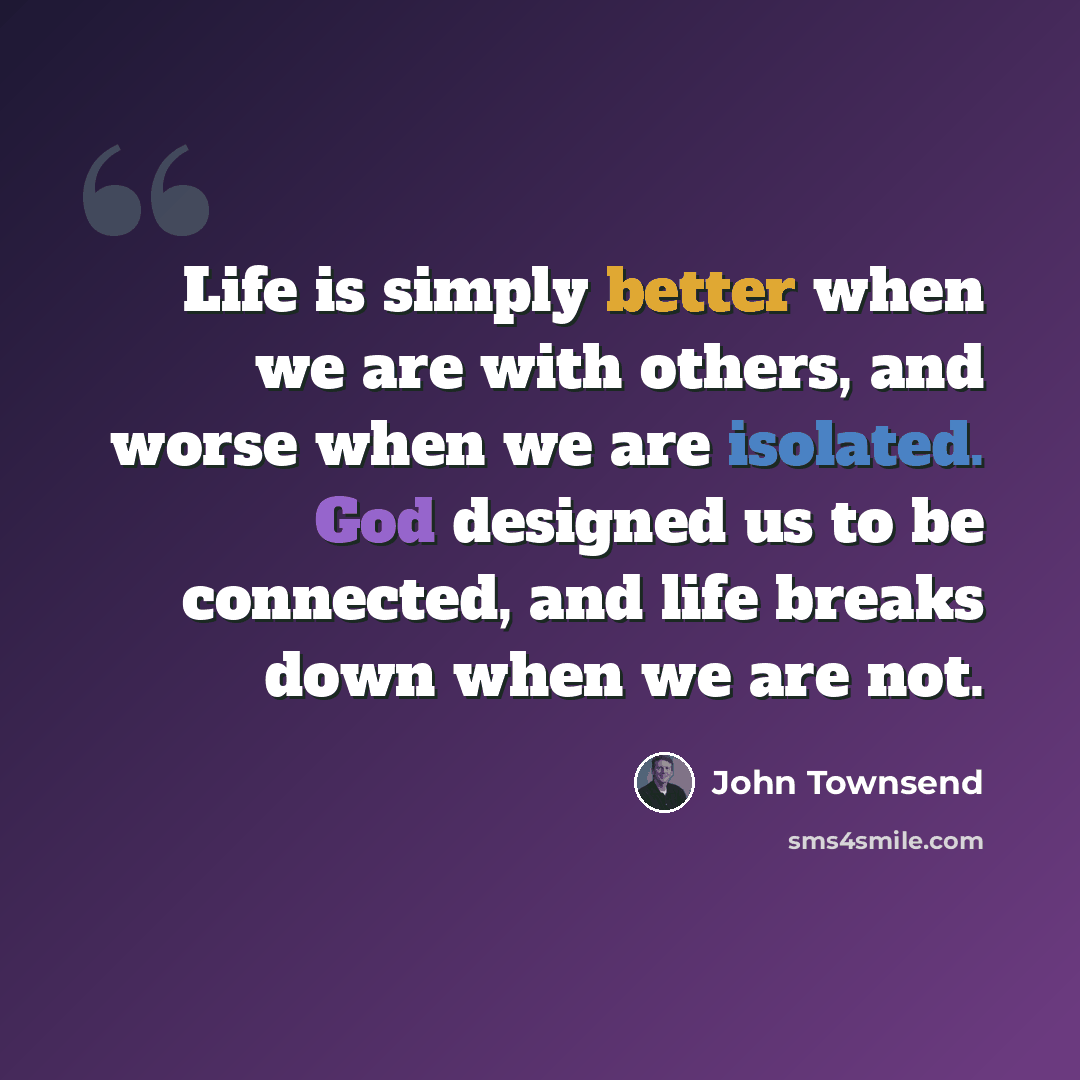 “Life is simply better when we are with others, and worse when we are isolated. God designed us to be connected, and life breaks down when we are not.” quote by John Townsend
