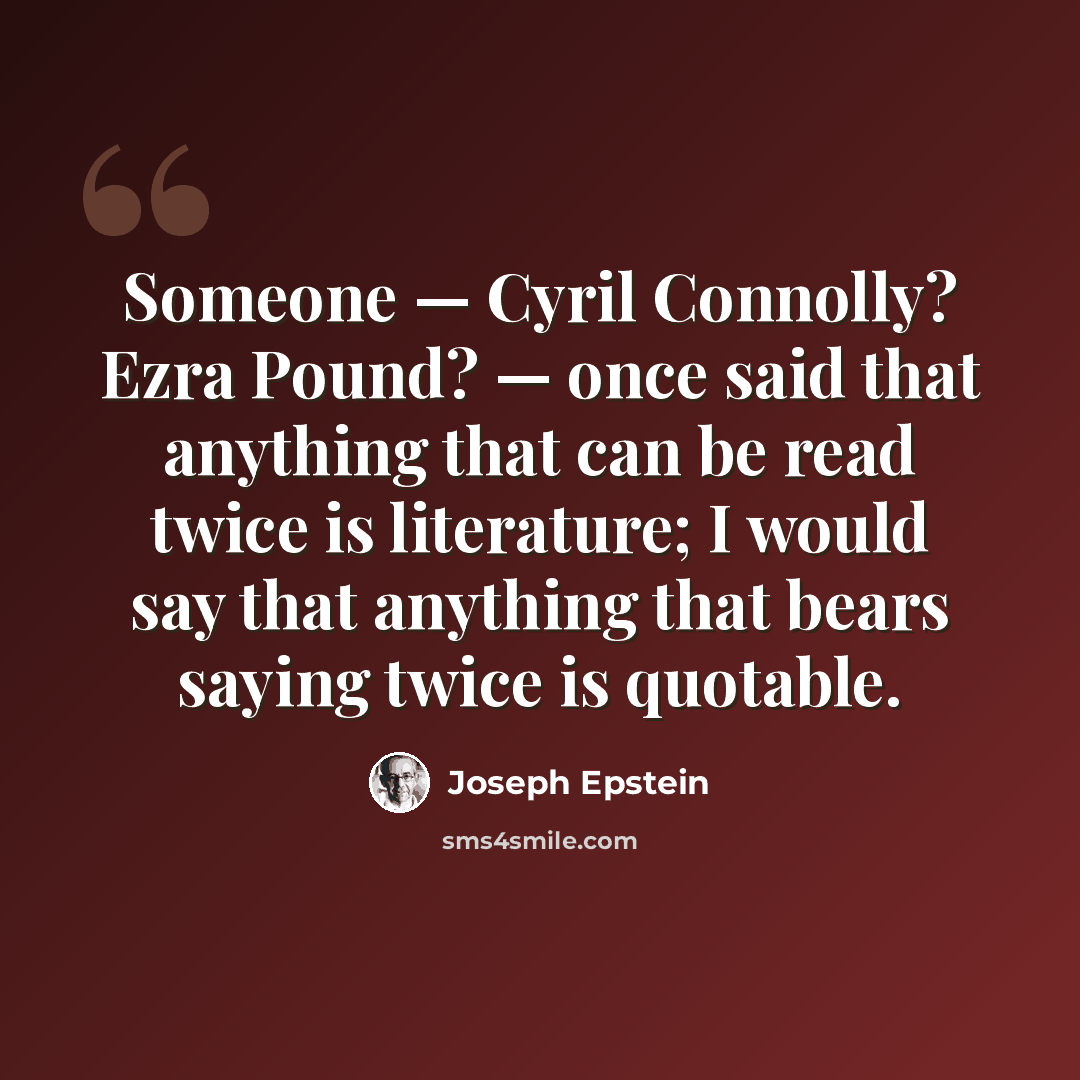 “Someone — Cyril Connolly? Ezra Pound? — once said that anything that can be read twice is literature; I would say that anything that bears saying twice is quotable.” quote by Joseph Epstein