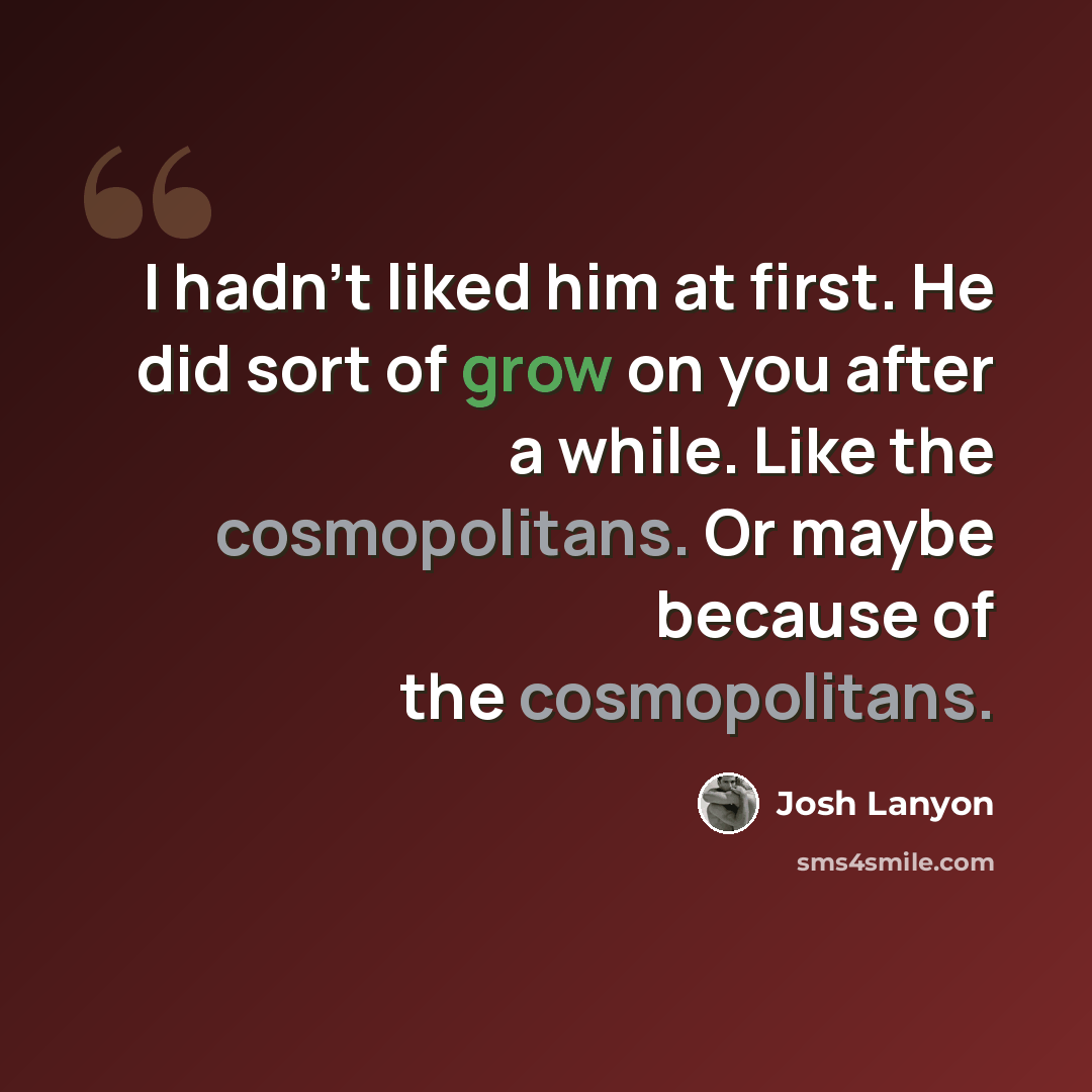 “I hadn't liked him at first. He did sort of grow on you after a while. Like the cosmopolitans. Or maybe because of the cosmopolitans.” quote by Josh Lanyon