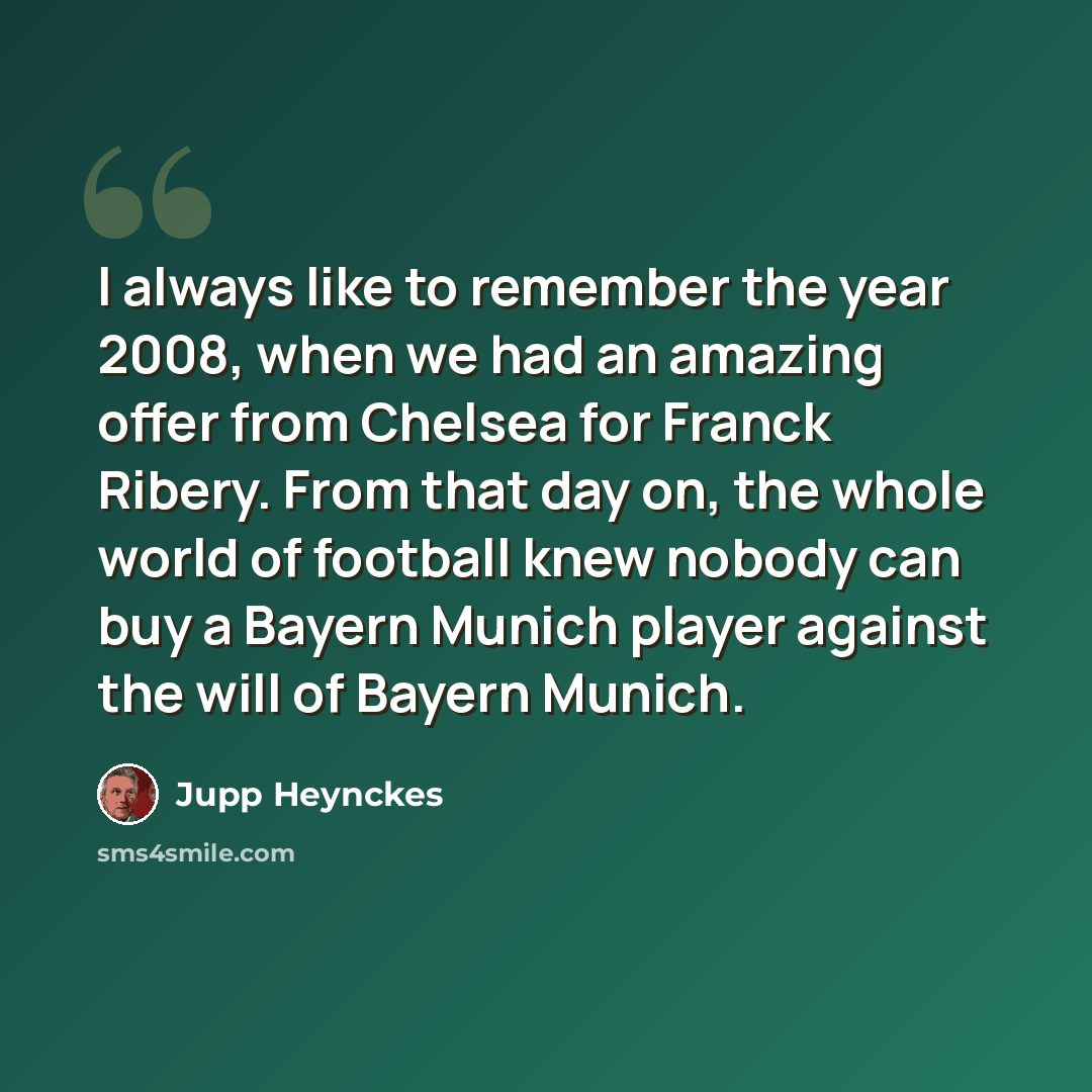 “I always like to remember the year 2008, when we had an amazing offer from Chelsea for Franck Ribery. From that day on, the whole world of football knew nobody can buy a Bayern Munich player against the will of Bayern Munich.” quote by Jupp Heynckes