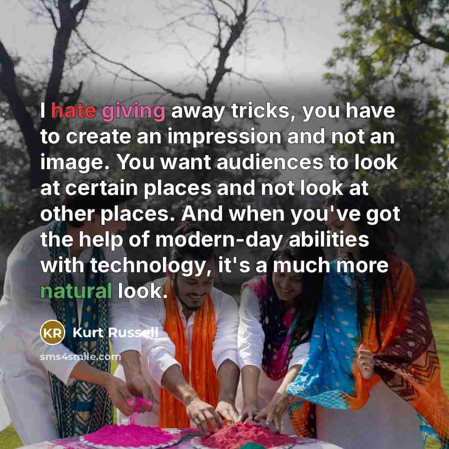 “I hate giving away tricks, you have to create an impression and not an image. You want audiences to look at certain places and not look at other places. And when you've got the help of modern-day abilities with technology, it's a much more natural look.” quote by Kurt Russell