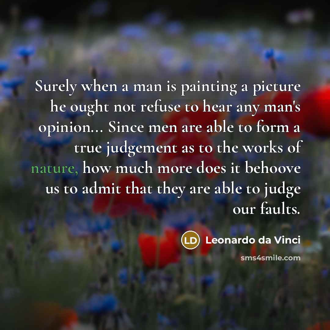 “Surely when a man is painting a picture he ought not refuse to hear any man's opinion... Since men are able to form a true judgement as to the works of nature, how much more does it behoove us to admit that they are able to judge our faults.” quote by Leonardo da Vinci