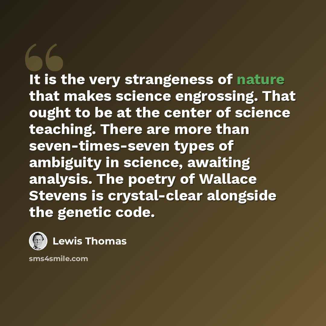 “It is the very strangeness of nature that makes science engrossing. That ought to be at the center of science teaching. There are more than seven-times-seven types of ambiguity in science, awaiting analysis. The poetry of Wallace Stevens is crystal-clear alongside the genetic code.” quote by Lewis Thomas