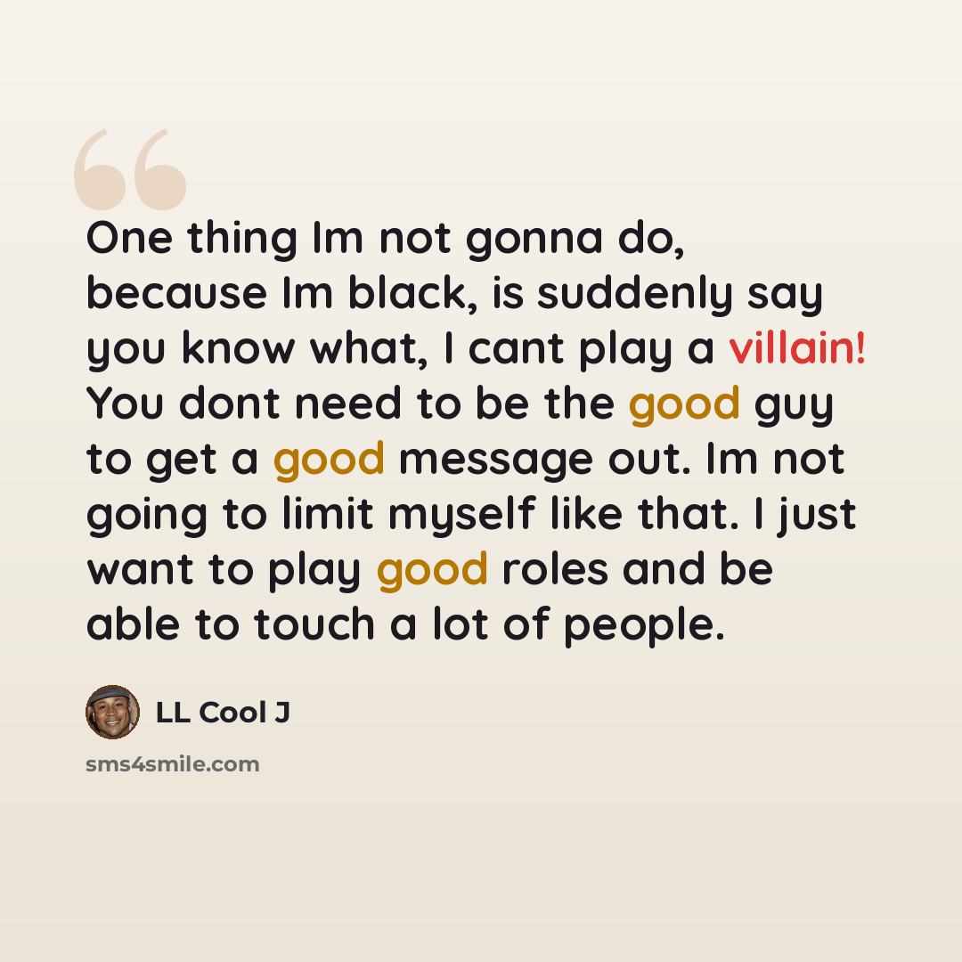 “One thing Im not gonna do, because Im black, is suddenly say you know what, I cant play a villain! You dont need to be the good guy to get a good message out. Im not going to limit myself like that. I just want to play good roles and be able to touch a lot of people.” quote by LL Cool J