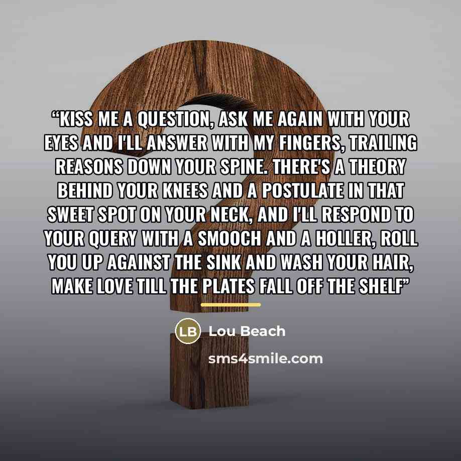“Kiss me a question, ask me again with your eyes and I'll answer with my fingers, trailing reasons down your spine. There's a theory behind your knees and a postulate in that sweet spot on your neck, and I'll respond to your query with a smooch and a holler, roll you up against the sink and wash…” quote by Lou Beach