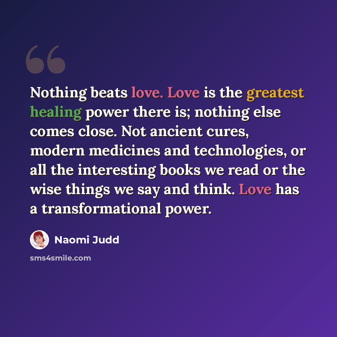 “Nothing beats love. Love is the greatest healing power there is; nothing else comes close. Not ancient cures, modern medicines and technologies, or all the interesting books we read or the wise things we say and think. Love has a transformational power.” quote by Naomi Judd