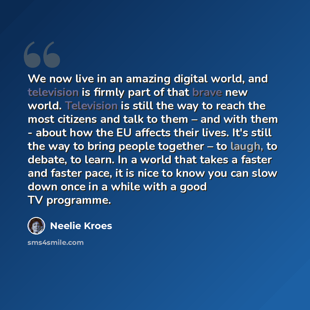 “We now live in an amazing digital world, and television is firmly part of that brave new world. Television is still the way to reach the most citizens and talk to them – and with them - about how the EU affects their lives. It's still the way to bring people together – to laugh, to debate, to…” quote by Neelie Kroes