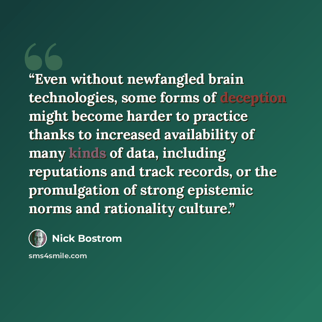 “Even without newfangled brain technologies, some forms of deception might become harder to practice thanks to increased availability of many kinds of data, including reputations and track records, or the promulgation of strong epistemic norms and rationality culture.” quote by Nick Bostrom