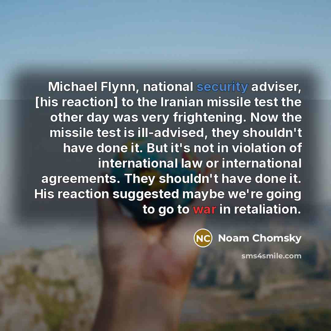 “Michael Flynn, national security adviser, [his reaction] to the Iranian missile test the other day was very frightening. Now the missile test is ill-advised, they shouldn't have done it. But it's not in violation of international law or international agreements. They shouldn't have done it. His…” quote by Noam Chomsky
