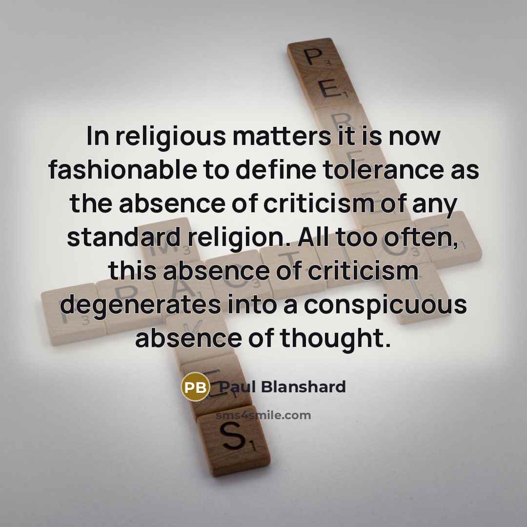 “In religious matters it is now fashionable to define tolerance as the absence of criticism of any standard religion. All too often, this absence of criticism degenerates into a conspicuous absence of thought.” quote by Paul Blanshard