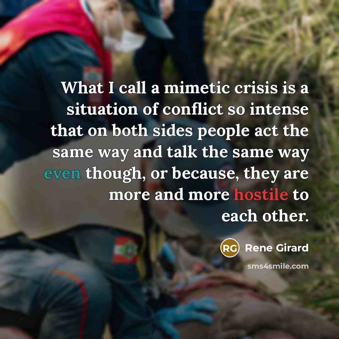 “What I call a mimetic crisis is a situation of conflict so intense that on both sides people act the same way and talk the same way even though, or because, they are more and more hostile to each other.” quote by Rene Girard