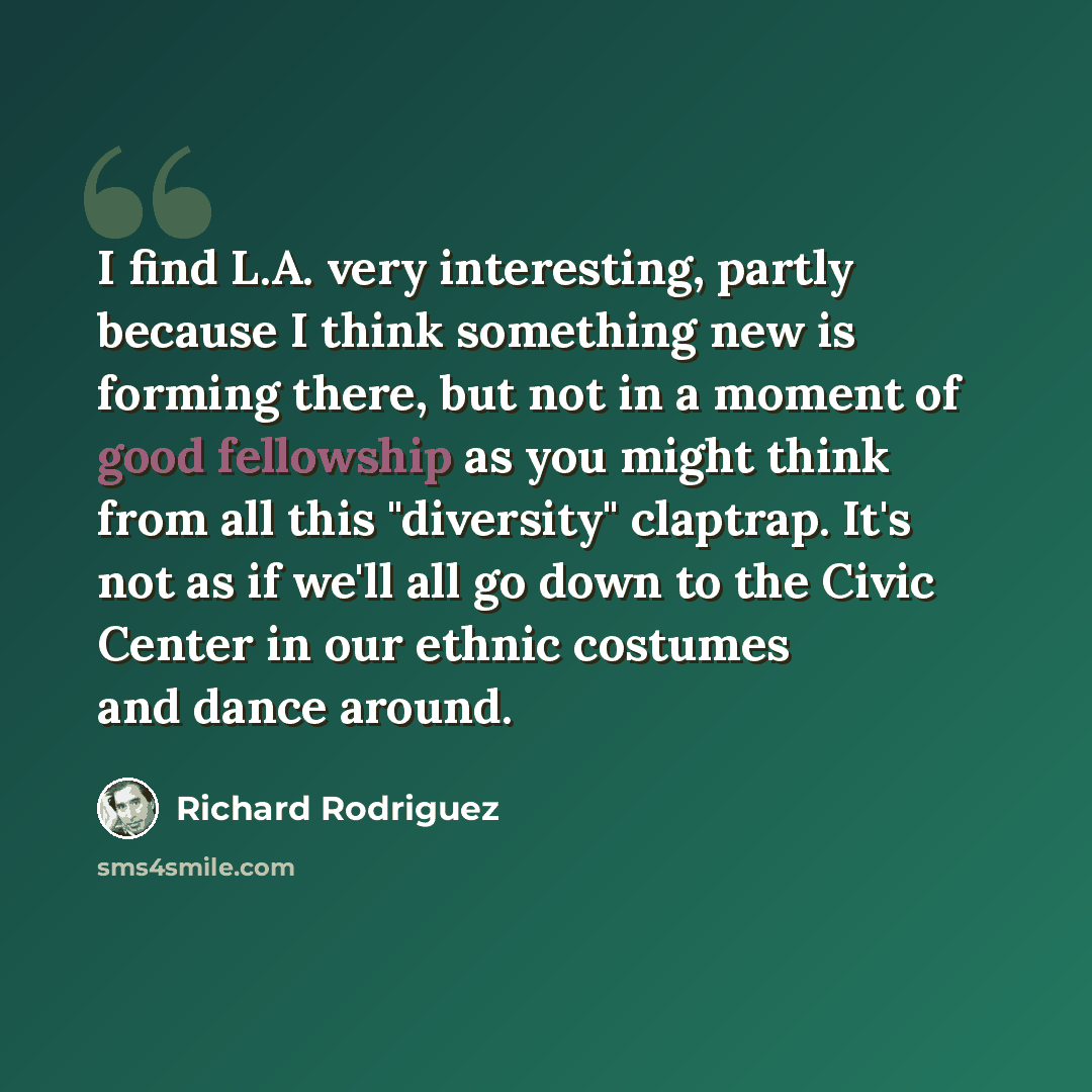 “I find L.A. very interesting, partly because I think something new is forming there, but not in a moment of good fellowship as you might think from all this "diversity" claptrap. It's not as if we'll all go down to the Civic Center in our ethnic costumes and dance around.” quote by Richard Rodriguez