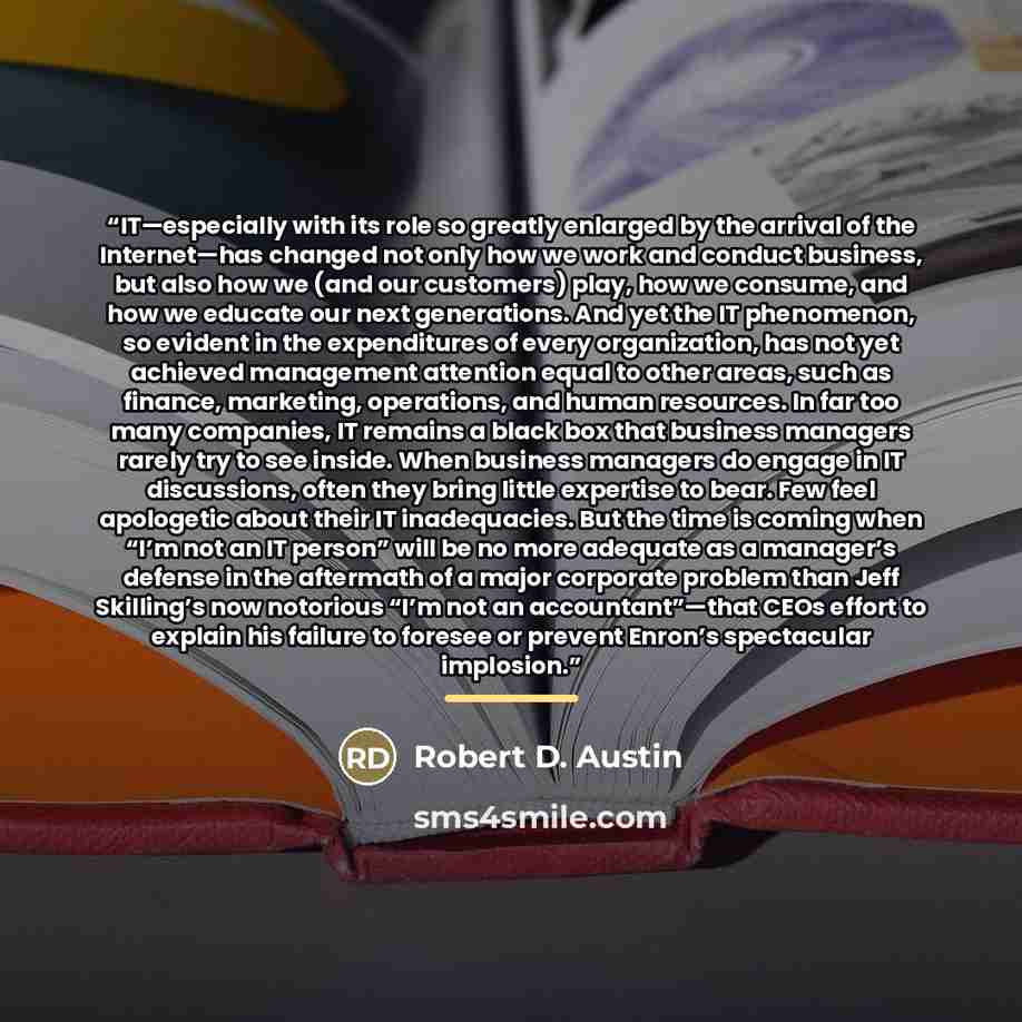 “IT—especially with its role so greatly enlarged by the arrival of the Internet—has changed not only how we work and conduct business, but also how we (and our customers) play, how we consume, and how we educate our next generations. And yet the IT phenomenon, so evident in the expenditures of…” quote by Robert D. Austin