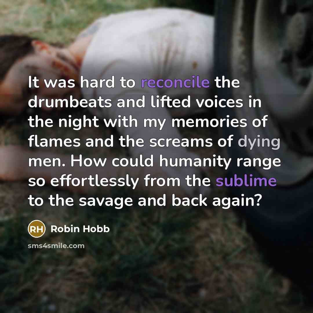 “It was hard to reconcile the drumbeats and lifted voices in the night with my memories of flames and the screams of dying men. How could humanity range so effortlessly from the sublime to the savage and back again?” quote by Robin Hobb