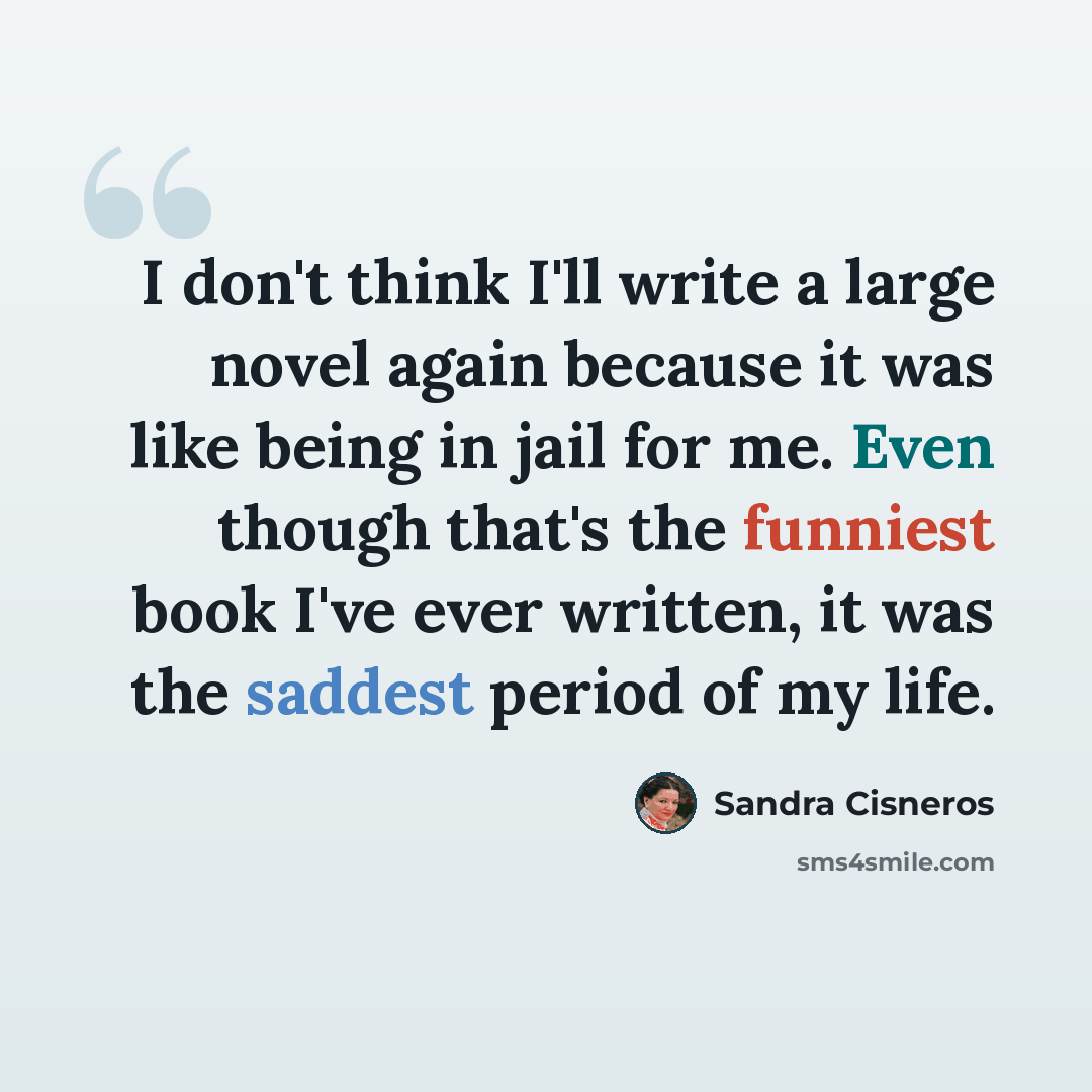 “I don't think I'll write a large novel again because it was like being in jail for me. Even though that's the funniest book I've ever written, it was the saddest period of my life.” quote by Sandra Cisneros
