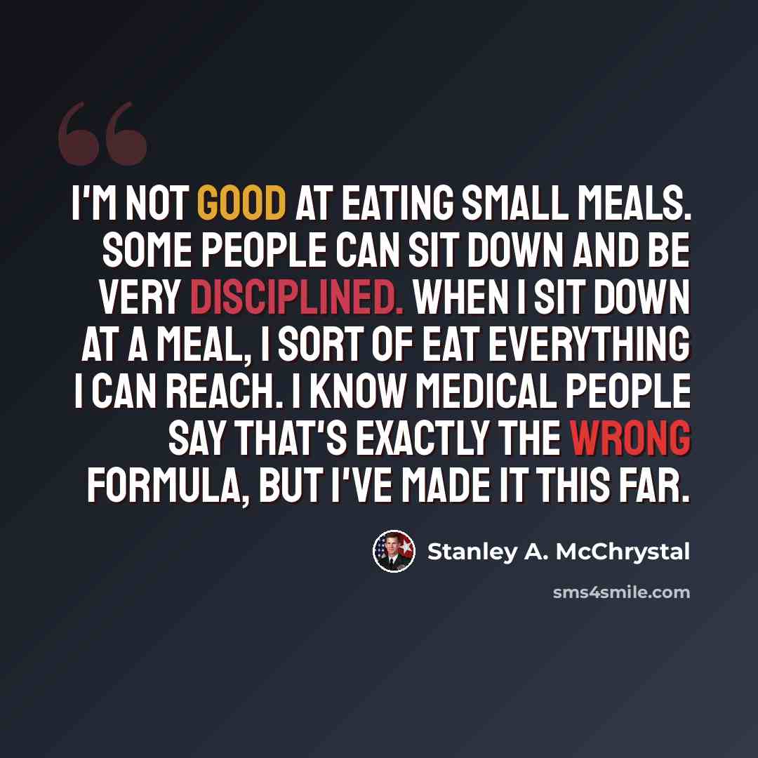 “I'm not good at eating small meals. Some people can sit down and be very disciplined. When I sit down at a meal, I sort of eat everything I can reach. I know medical people say that's exactly the wrong formula, but I've made it this far.” quote by Stanley A. McChrystal