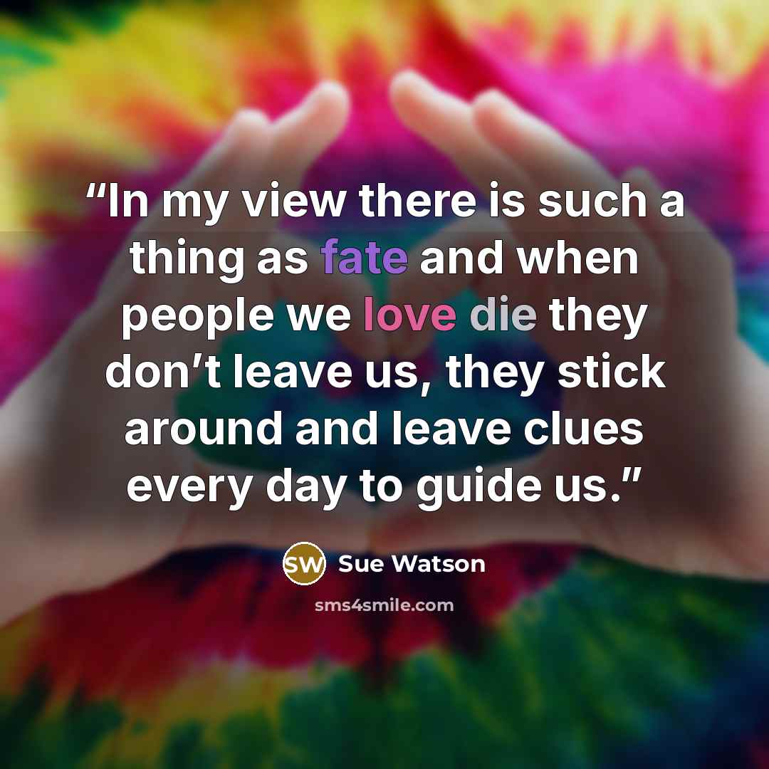 “In my view there is such a thing as fate and when people we love die they don’t leave us, they stick around and leave clues every day to guide us.” quote by Sue Watson
