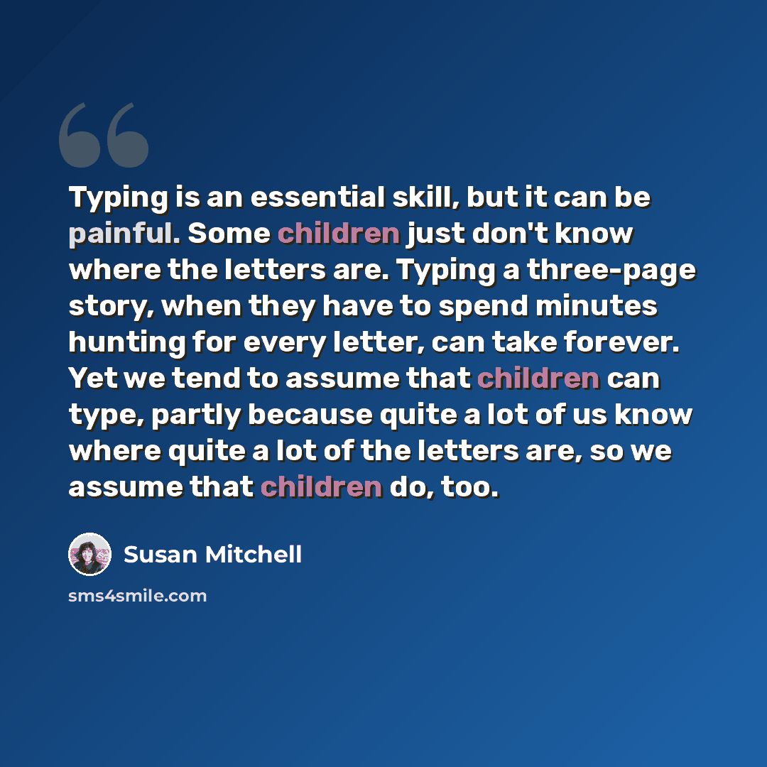 “Typing is an essential skill, but it can be painful. Some children just don't know where the letters are. Typing a three-page story, when they have to spend minutes hunting for every letter, can take forever. Yet we tend to assume that children can type, partly because quite a lot of us know where…” quote by Susan Mitchell
