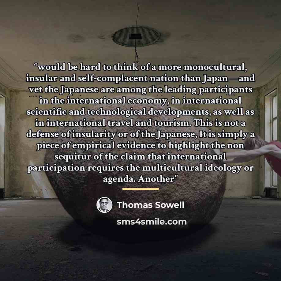 “would be hard to think of a more monocultural, insular and self-complacent nation than Japan—and vet the Japanese are among the leading participants in the international economy, in international scientific and technological developments, as well as in international travel and tourism. This is not…” quote by Thomas Sowell