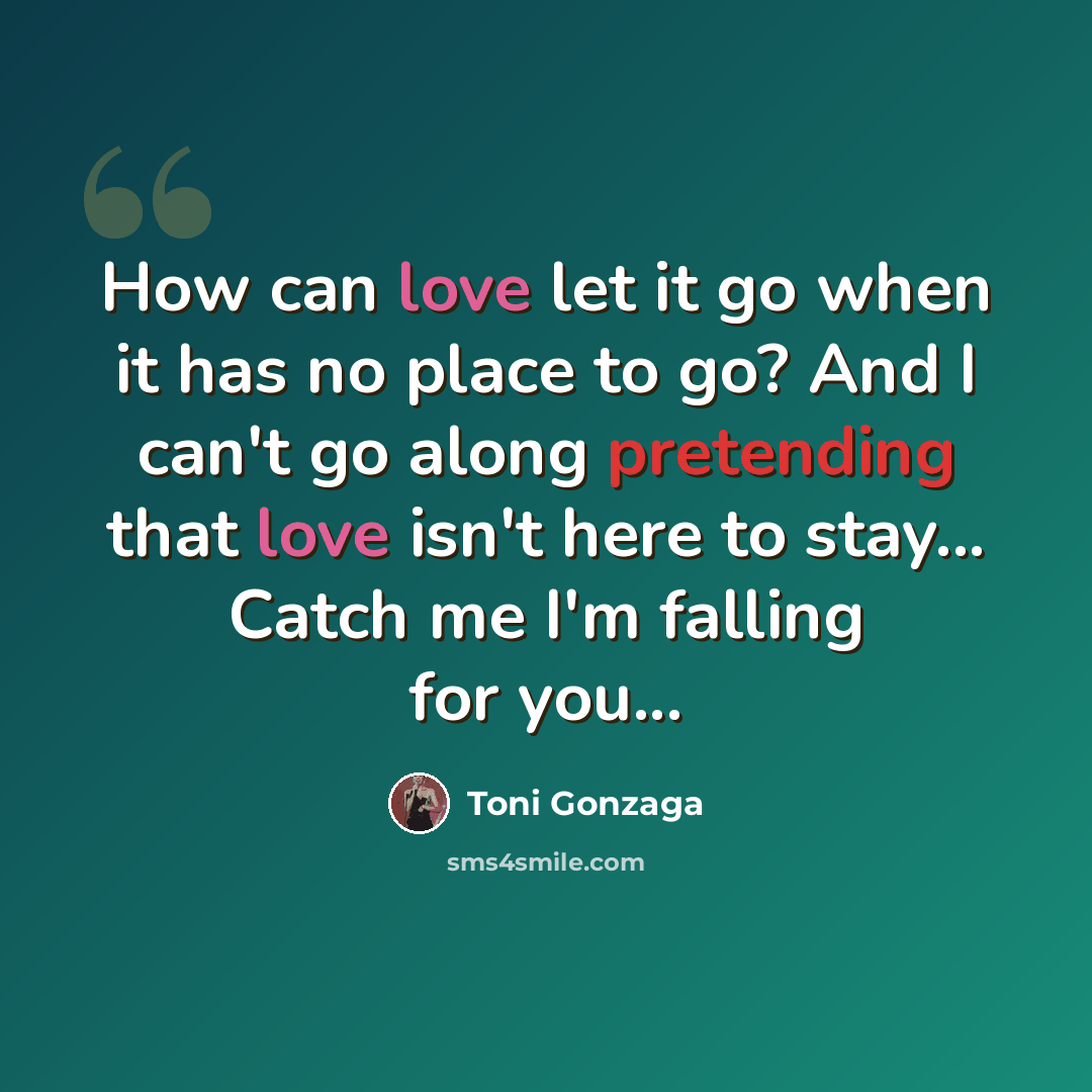 “How can love let it go when it has no place to go? And I can't go along pretending that love isn't here to stay... Catch me I'm falling for you...” quote by Toni Gonzaga