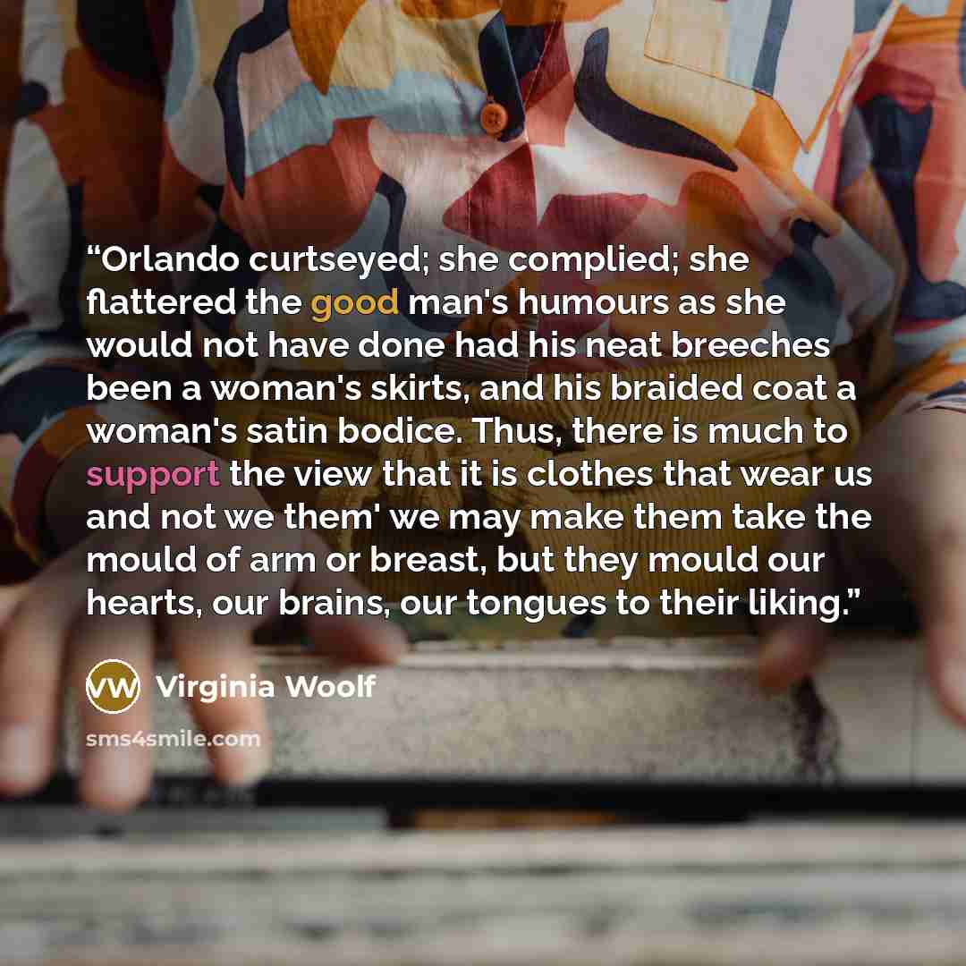 “Orlando curtseyed; she complied; she flattered the good man's humours as she would not have done had his neat breeches been a woman's skirts, and his braided coat a woman's satin bodice. Thus, there is much to support the view that it is clothes that wear us and not we them' we may make them take…” quote by Virginia Woolf