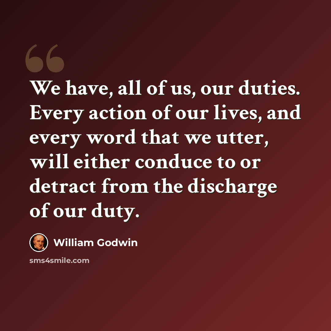 “We have, all of us, our duties. Every action of our lives, and every word that we utter, will either conduce to or detract from the discharge of our duty.” quote by William Godwin