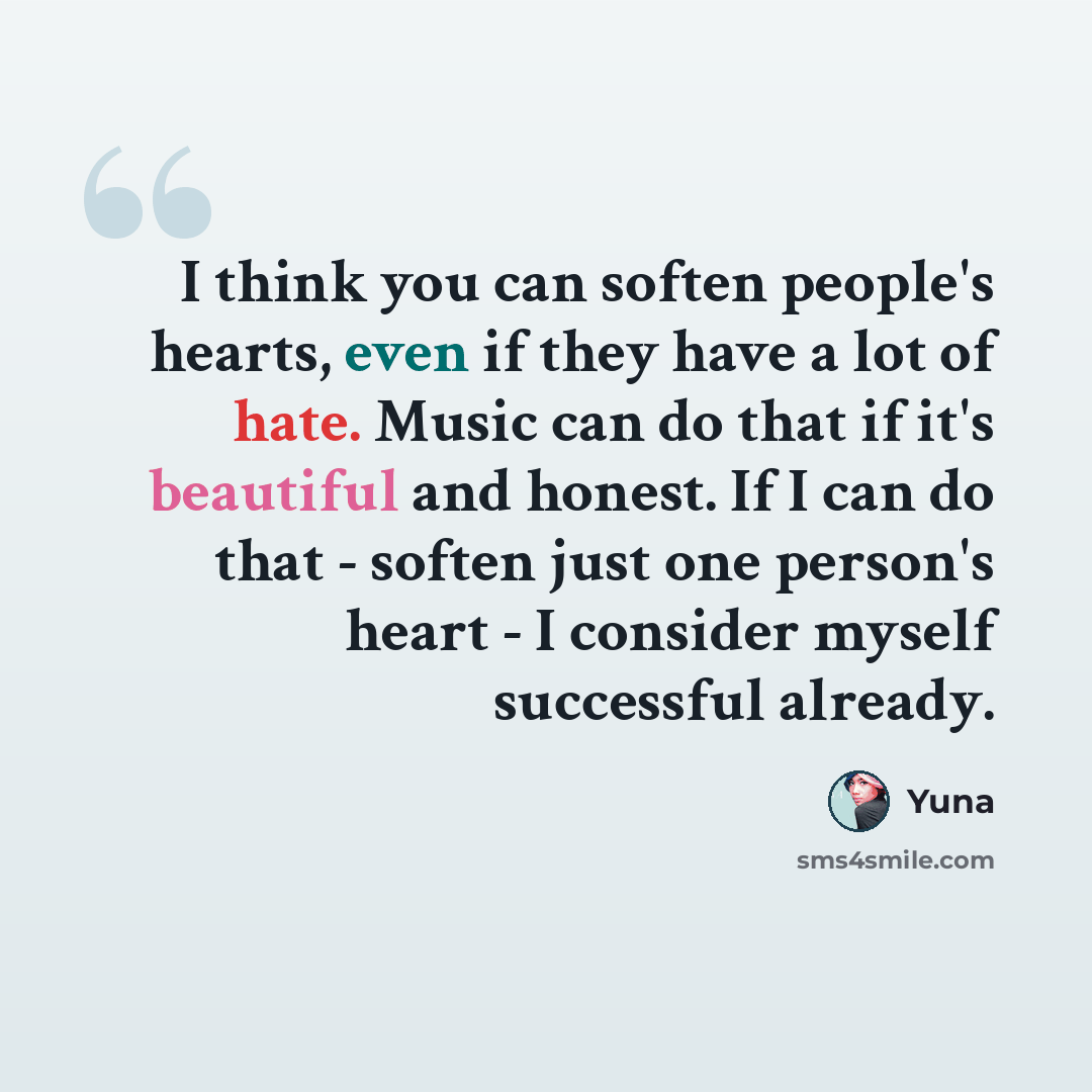 “I think you can soften people's hearts, even if they have a lot of hate. Music can do that if it's beautiful and honest. If I can do that - soften just one person's heart - I consider myself successful already.” quote by Yuna