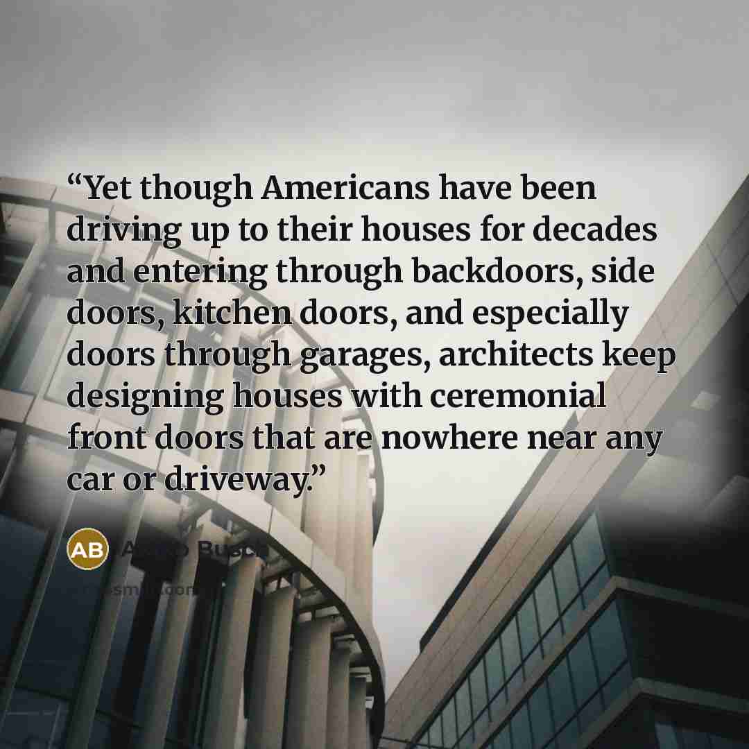 “Yet though Americans have been driving up to their houses for decades and entering through backdoors, side doors, kitchen doors, and especially doors through garages, architects keep designing houses with ceremonial front doors that are nowhere near any car or driveway.” quote by Akiko Busch