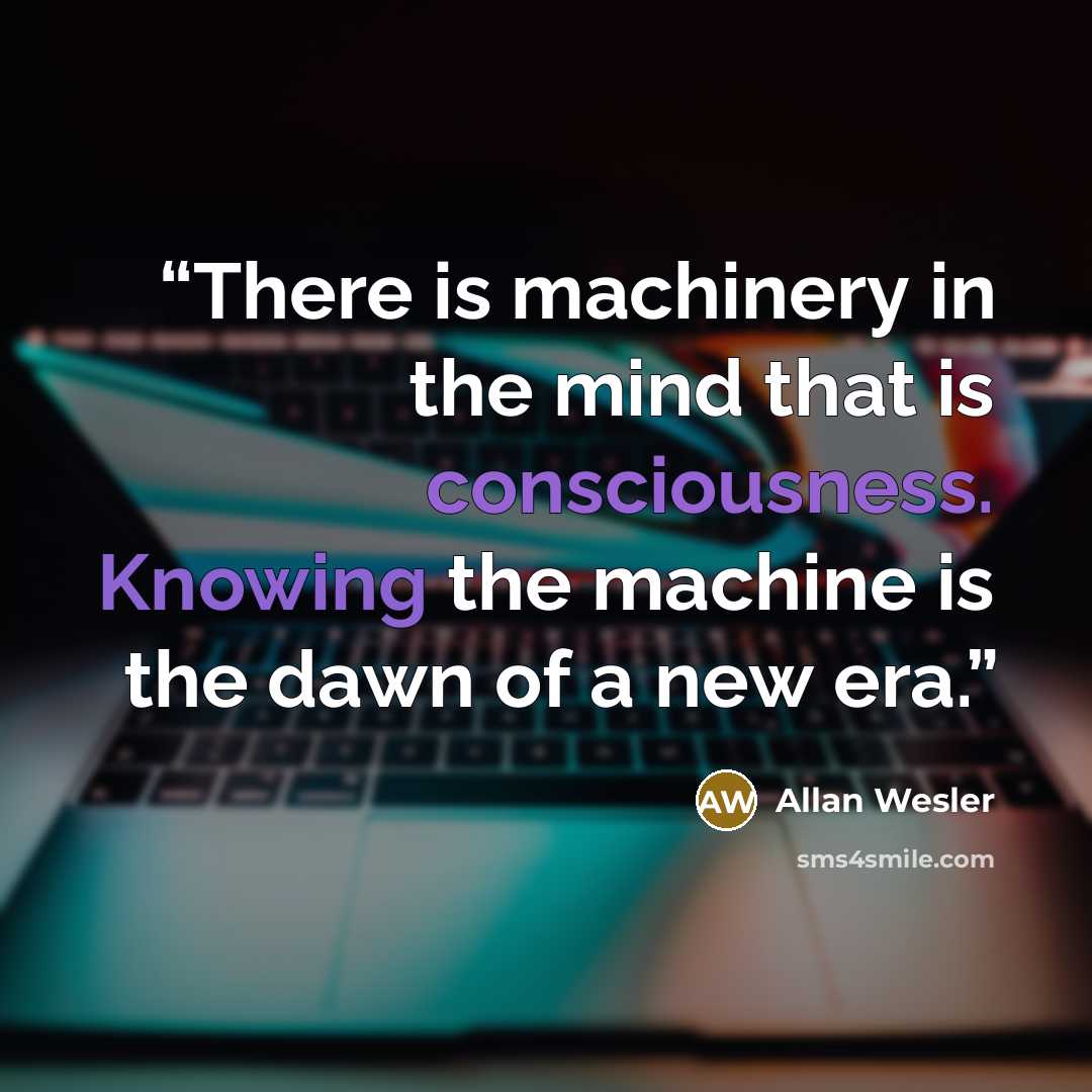 “There is machinery in the mind that is consciousness. Knowing the machine is the dawn of a new era.” quote by Allan Wesler