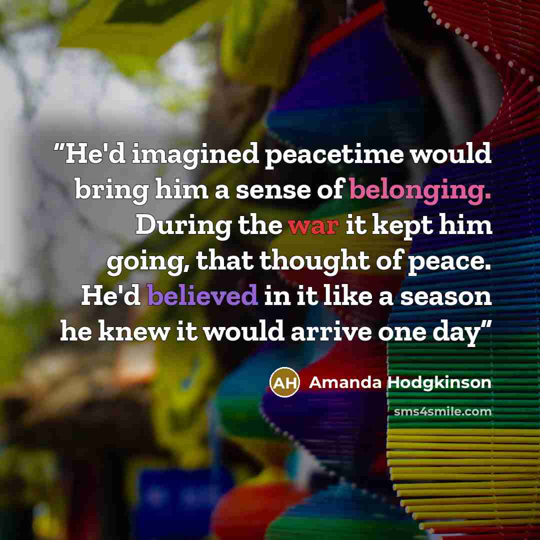 “He'd imagined peacetime would bring him a sense of belonging. During the war it kept him going, that thought of peace. He'd believed in it like a season he knew it would arrive one day” quote by Amanda Hodgkinson