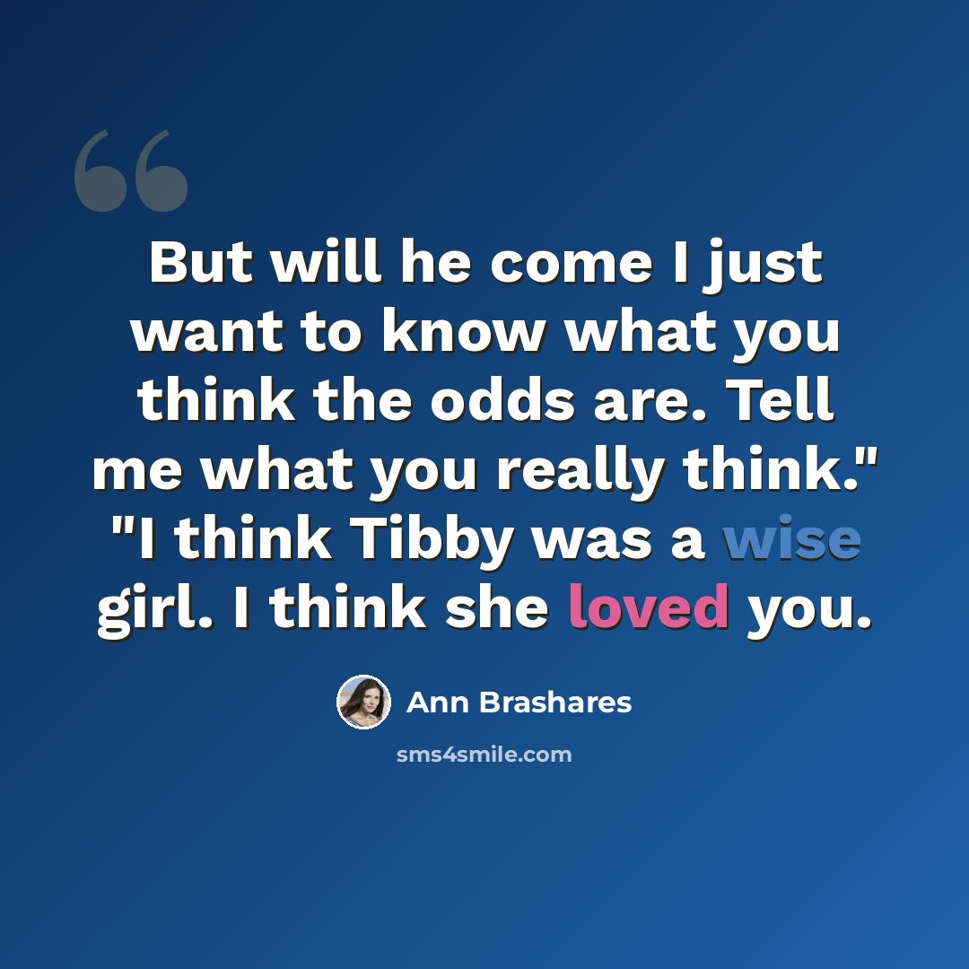 “But will he come I just want to know what you think the odds are. Tell me what you really think." "I think Tibby was a wise girl. I think she loved you.” quote by Ann Brashares