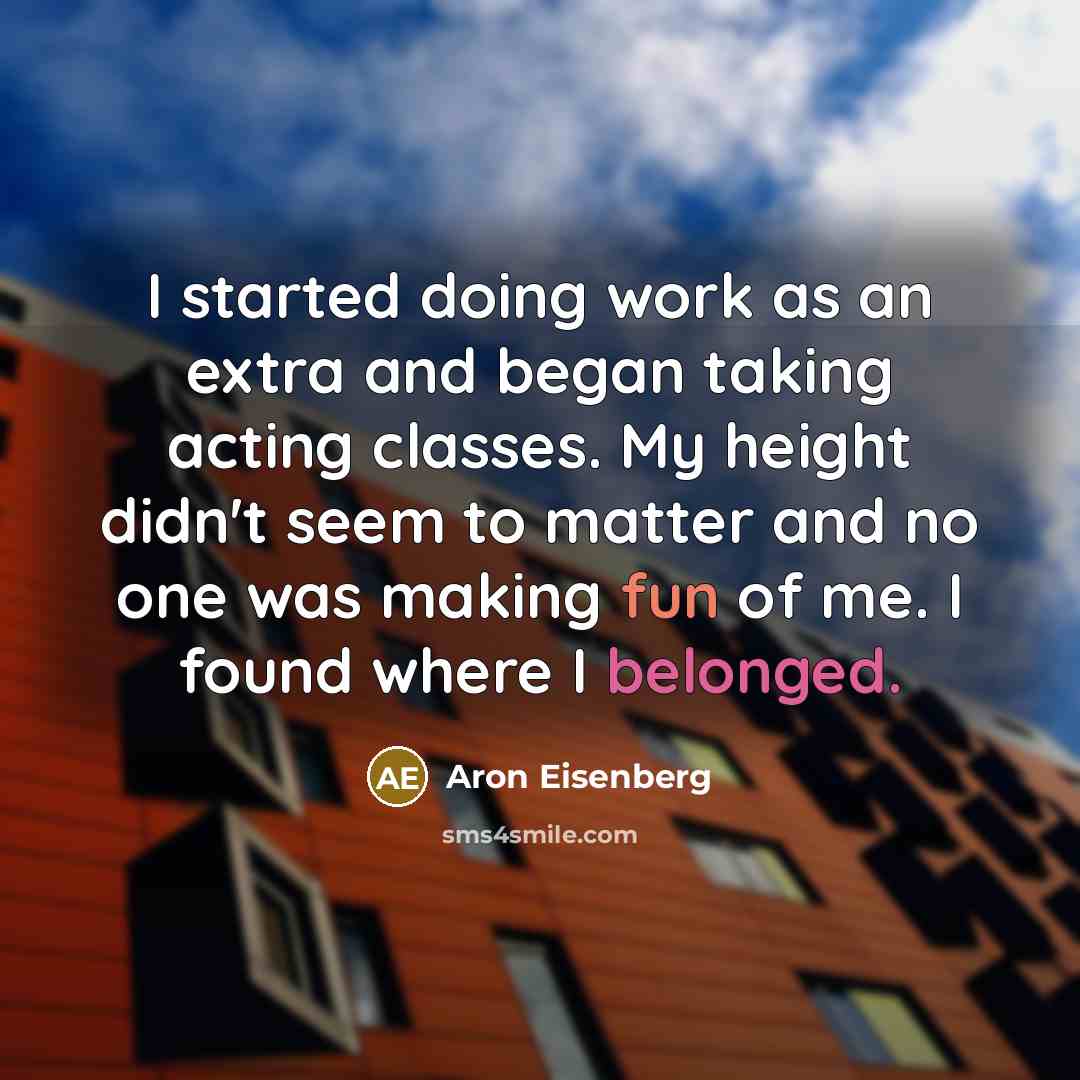 “I started doing work as an extra and began taking acting classes. My height didn't seem to matter and no one was making fun of me. I found where I belonged.” quote by Aron Eisenberg