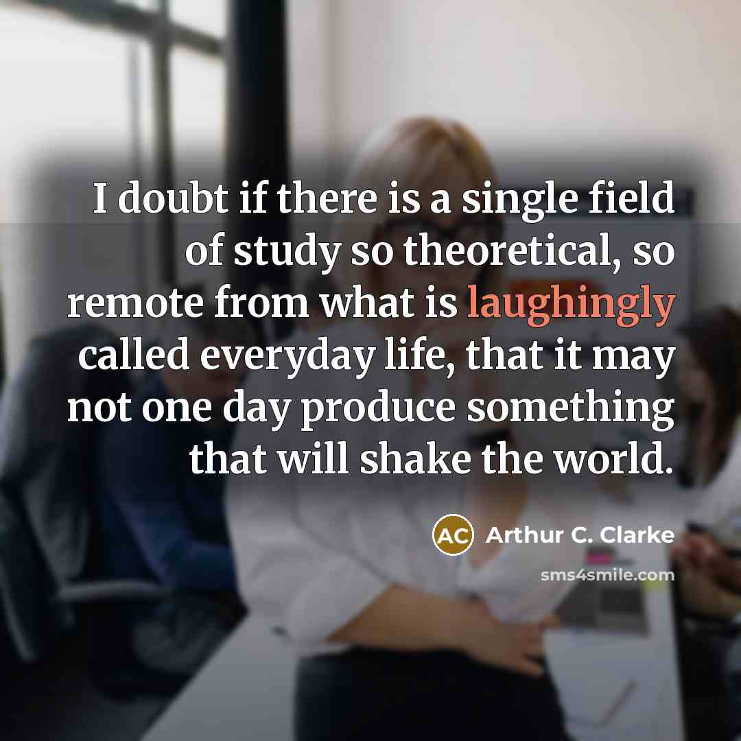 “I doubt if there is a single field of study so theoretical, so remote from what is laughingly called everyday life, that it may not one day produce something that will shake the world.” quote by Arthur C. Clarke
