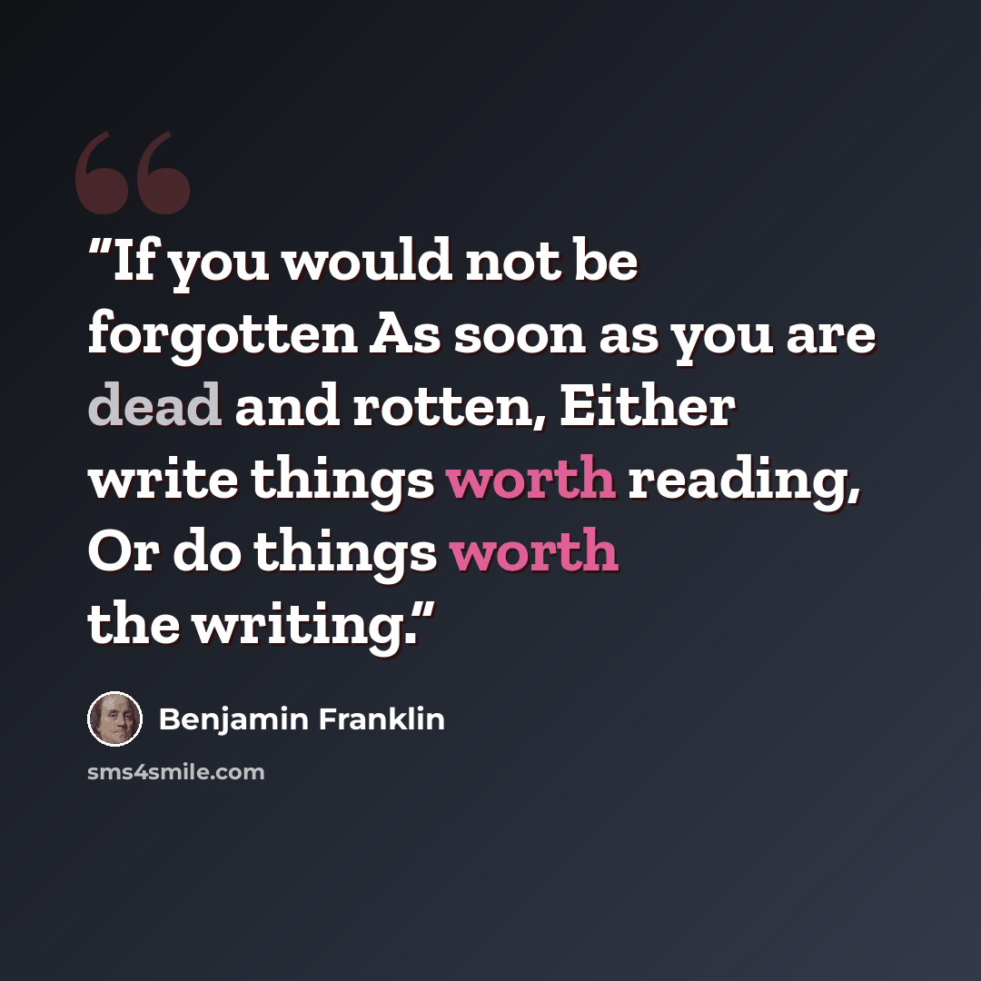 “If you would not be forgotten As soon as you are dead and rotten, Either write things worth reading, Or do things worth the writing.” quote by Benjamin Franklin