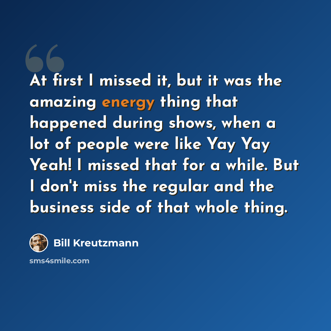 “At first I missed it, but it was the amazing energy thing that happened during shows, when a lot of people were like Yay Yay Yeah! I missed that for a while. But I don't miss the regular and the business side of that whole thing.” quote by Bill Kreutzmann
