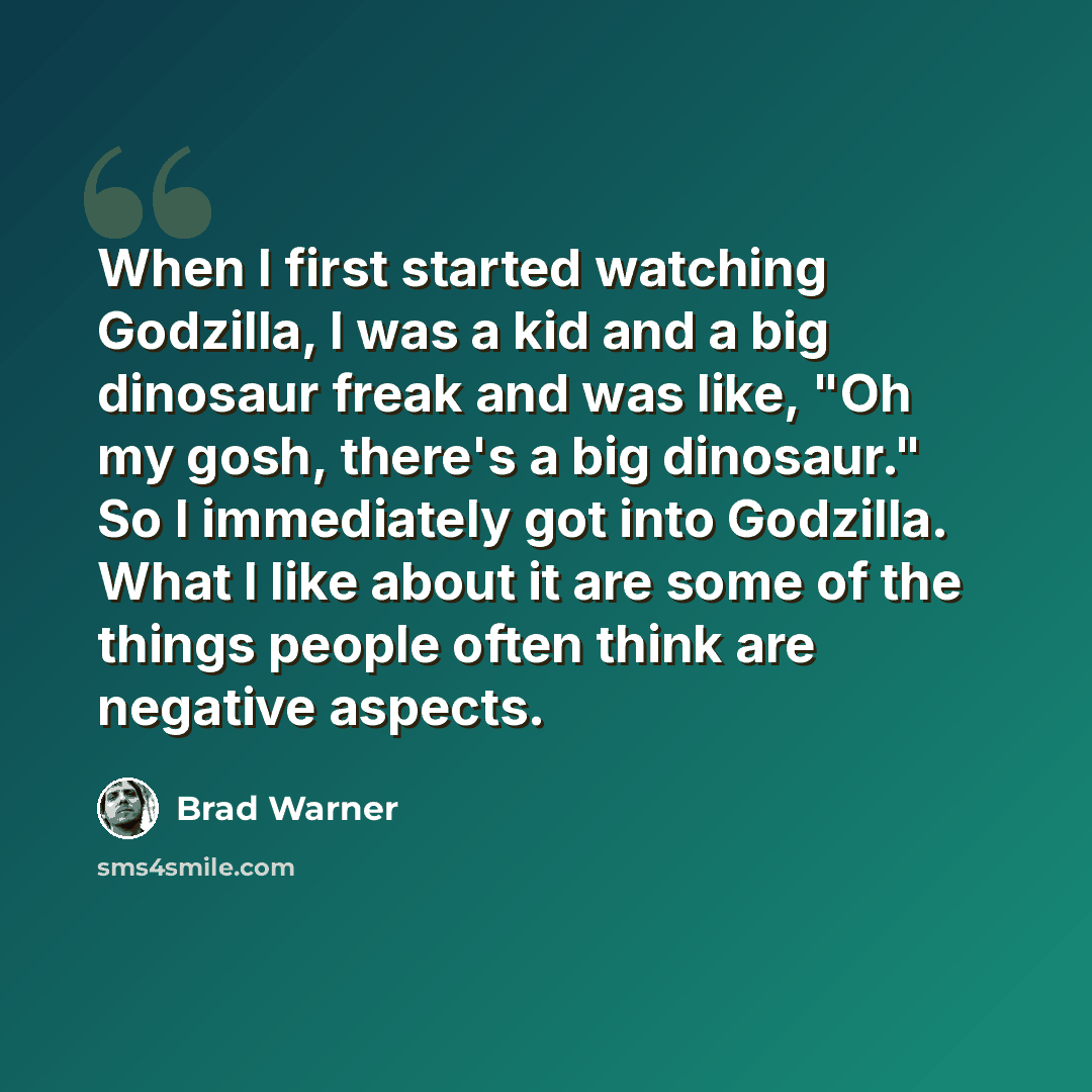 “When I first started watching Godzilla, I was a kid and a big dinosaur freak and was like, "Oh my gosh, there's a big dinosaur." So I immediately got into Godzilla. What I like about it are some of the things people often think are negative aspects.” quote by Brad Warner