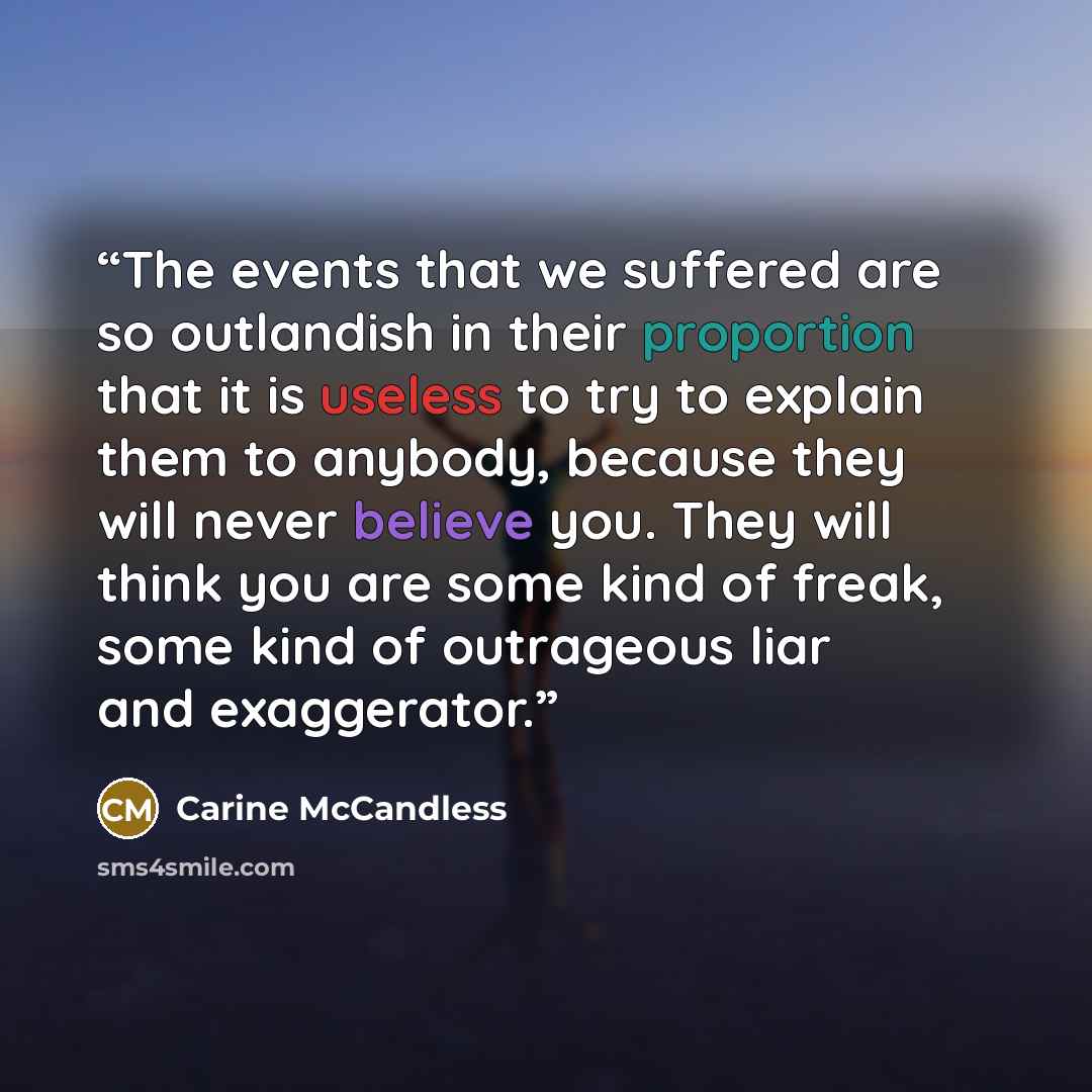 “The events that we suffered are so outlandish in their proportion that it is useless to try to explain them to anybody, because they will never believe you. They will think you are some kind of freak, some kind of outrageous liar and exaggerator.” quote by Carine McCandless