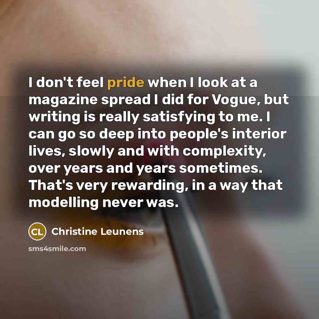 “I don't feel pride when I look at a magazine spread I did for Vogue, but writing is really satisfying to me. I can go so deep into people's interior lives, slowly and with complexity, over years and years sometimes. That's very rewarding, in a way that modelling never was.” quote by Christine Leunens