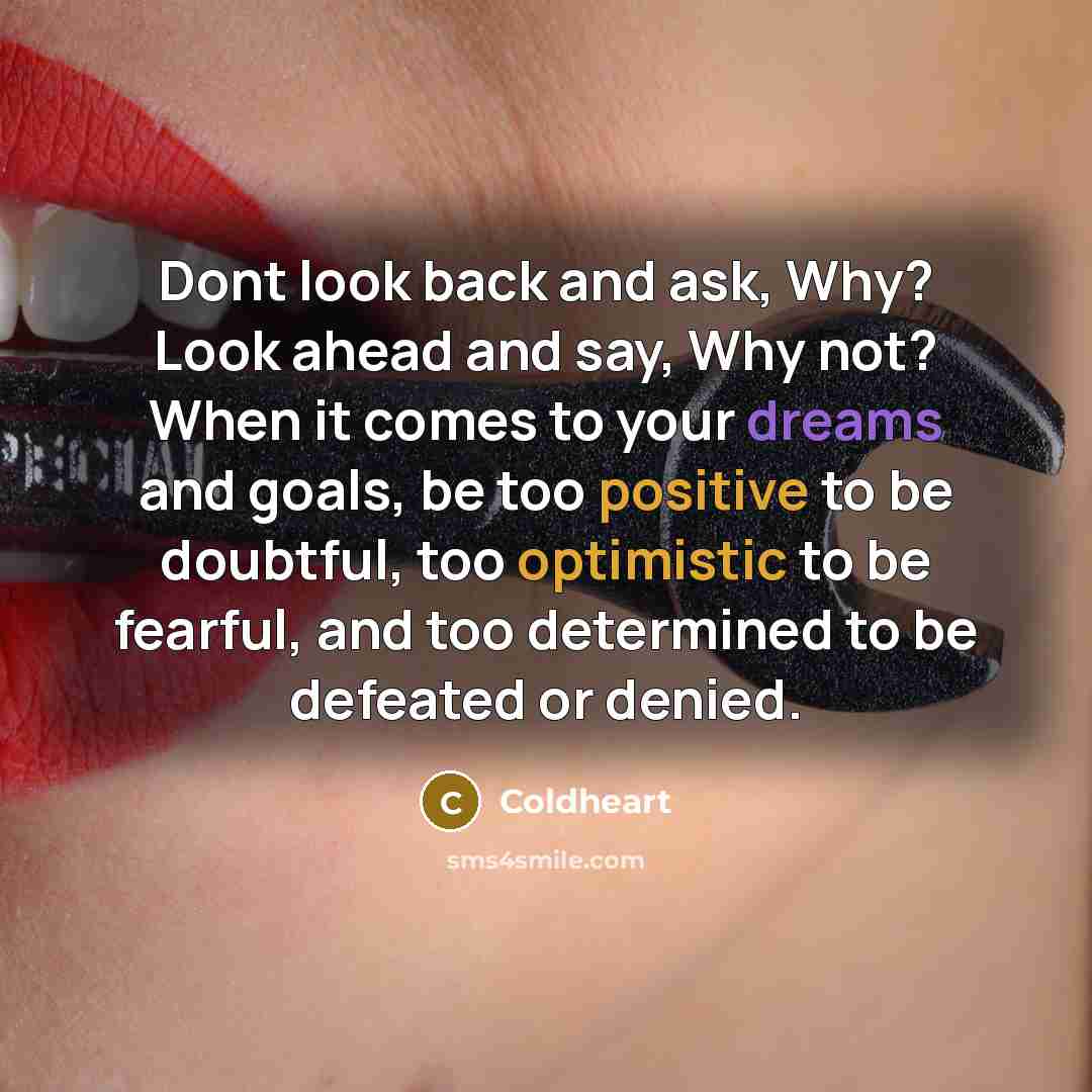 “Dont look back and ask, Why? Look ahead and say, Why not? When it comes to your dreams and goals, be too positive to be doubtful, too optimistic to be fearful, and too determined to be defeated or denied.” quote by Coldheart