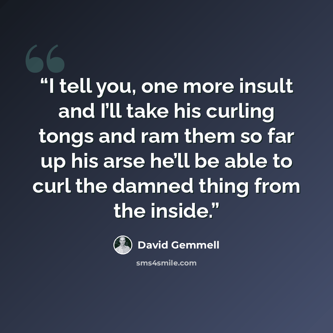 “I tell you, one more insult and I’ll take his curling tongs and ram them so far up his arse he’ll be able to curl the damned thing from the inside.” quote by David Gemmell