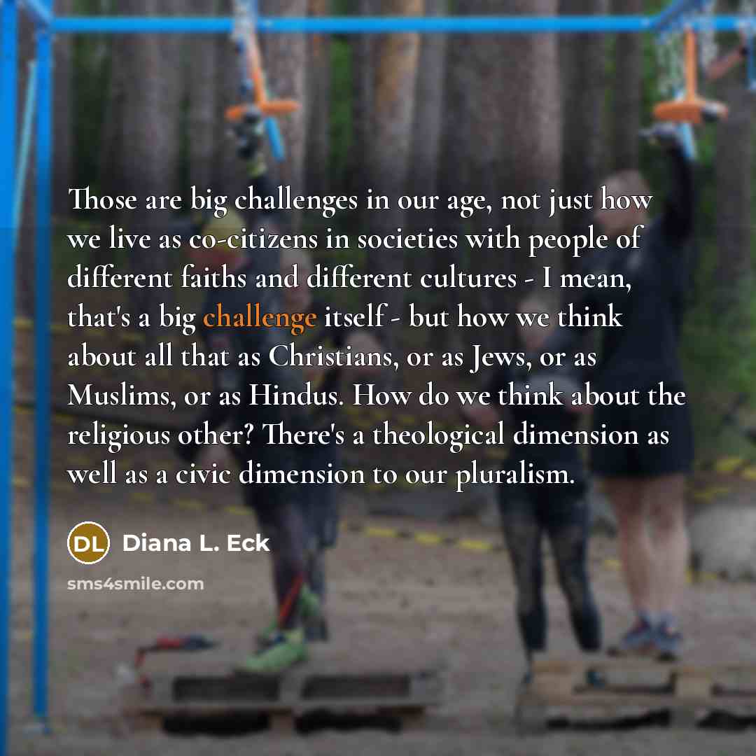 “Those are big challenges in our age, not just how we live as co-citizens in societies with people of different faiths and different cultures - I mean, that's a big challenge itself - but how we think about all that as Christians, or as Jews, or as Muslims, or as Hindus. How do we think about the…” quote by Diana L. Eck