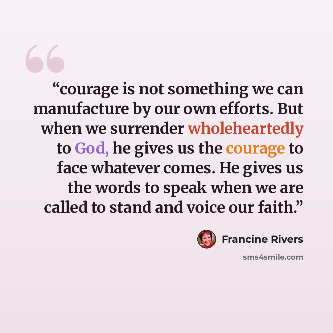 “courage is not something we can manufacture by our own efforts. But when we surrender wholeheartedly to God, he gives us the courage to face whatever comes. He gives us the words to speak when we are called to stand and voice our faith.” quote by Francine Rivers