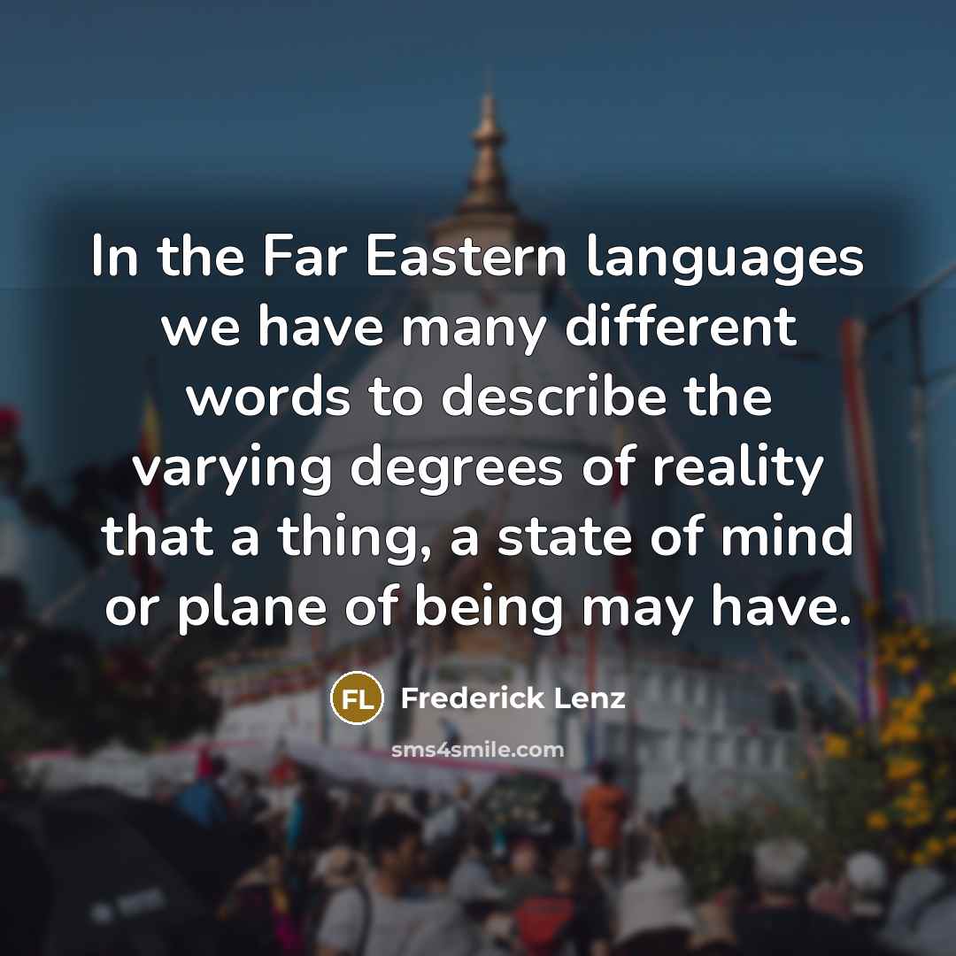 “In the Far Eastern languages we have many different words to describe the varying degrees of reality that a thing, a state of mind or plane of being may have.” quote by Frederick Lenz