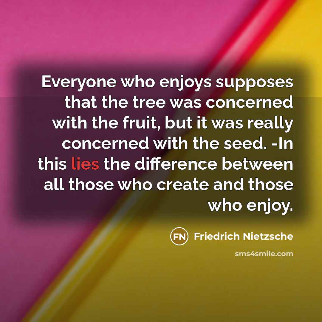 “Everyone who enjoys supposes that the tree was concerned with the fruit, but it was really concerned with the seed. -In this lies the difference between all those who create and those who enjoy.” quote by Friedrich Nietzsche