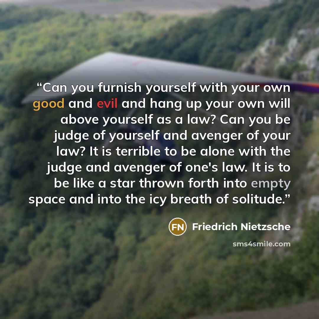 “Can you furnish yourself with your own good and evil and hang up your own will above yourself as a law? Can you be judge of yourself and avenger of your law? It is terrible to be alone with the judge and avenger of one's law. It is to be like a star thrown forth into empty space and into the icy…” quote by Friedrich Nietzsche