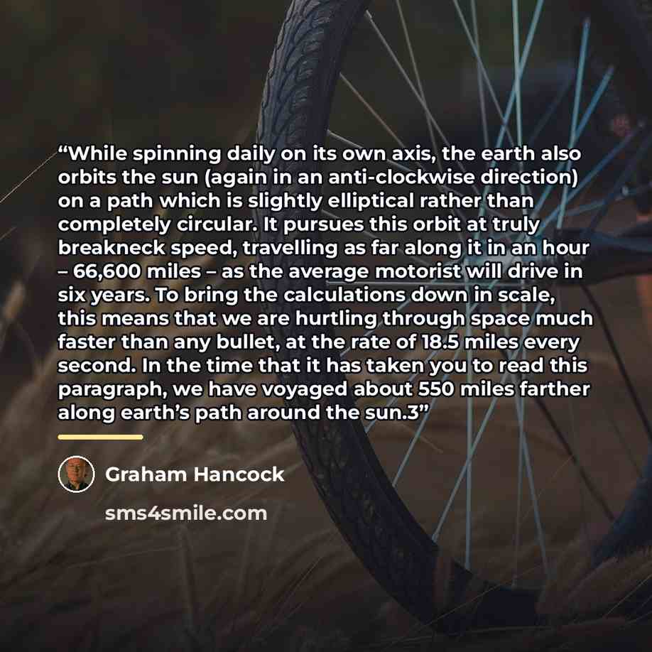 “While spinning daily on its own axis, the earth also orbits the sun (again in an anti-clockwise direction) on a path which is slightly elliptical rather than completely circular. It pursues this orbit at truly breakneck speed, travelling as far along it in an hour – 66,600 miles – as the average…” quote by Graham Hancock